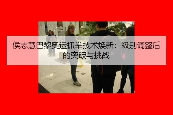 侯志慧巴黎奥运抓举技术焕新：级别调整后的突破与挑战